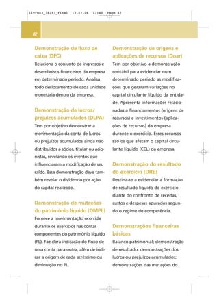 82
Demonstração de fluxo de
caixa (DFC)
Relaciona o conjunto de ingressos e
desembolsos financeiros da empresa
em determinado período. Analisa
todo deslocamento de cada unidade
monetária dentro da empresa.
Demonstração de lucros/
prejuízos acumulados (DLPA)
Tem por objetivo demonstrar a
movimentação da conta de lucros
ou prejuízos acumulados ainda não
distribuídos a sócios, titular ou acio-
nistas, revelando os eventos que
influenciaram a modificação de seu
saldo. Essa demonstração deve tam-
bém revelar o dividendo por ação
do capital realizado.
Demonstração de mutações
do patrimônio líquido (DMPL)
Fornece a movimentação ocorrida
durante os exercícios nas contas
componentes do patrimônio líquido
(PL). Faz clara indicação do fluxo de
uma conta para outra, além de indi-
car a origem de cada acréscimo ou
diminuição no PL.
Demonstração de origens e
aplicações de recursos (Doar)
Tem por objetivo a demonstração
contábil para evidenciar num
determinado período as modifica-
ções que geraram variações no
capital circulante líquido da entida-
de. Apresenta informações relacio-
nadas a financiamentos (origens de
recursos) e investimentos (aplica-
ções de recursos) da empresa
durante o exercício. Esses recursos
são os que afetam o capital circu-
lante líquido (CCL) da empresa.
Demonstração do resultado
do exercício (DRE)
Destina-se a evidenciar a formação
de resultado líquido do exercício
diante do confronto de receitas,
custos e despesas apurados segun-
do o regime de competência.
Demonstrações financeiras
básicas
Balanço patrimonial; demonstração
de resultado; demonstrações dos
lucros ou prejuízos acumulados;
demonstrações das mutações do
livro03_78-93_final 13.07.06 17:40 Page 82
 