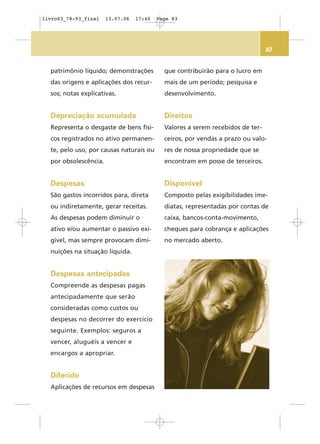 83
patrimônio líquido; demonstrações
das origens e aplicações dos recur-
sos; notas explicativas.
Depreciação acumulada
Representa o desgaste de bens físi-
cos registrados no ativo permanen-
te, pelo uso, por causas naturais ou
por obsolescência.
Despesas
São gastos incorridos para, direta
ou indiretamente, gerar receitas.
As despesas podem diminuir o
ativo e/ou aumentar o passivo exi-
gível, mas sempre provocam dimi-
nuições na situação líquida.
Despesas antecipadas
Compreende as despesas pagas
antecipadamente que serão
consideradas como custos ou
despesas no decorrer do exercício
seguinte. Exemplos: seguros a
vencer, aluguéis a vencer e
encargos a apropriar.
Diferido
Aplicações de recursos em despesas
que contribuirão para o lucro em
mais de um período; pesquisa e
desenvolvimento.
Direitos
Valores a serem recebidos de ter-
ceiros, por vendas a prazo ou valo-
res de nossa propriedade que se
encontram em posse de terceiros.
Disponível
Composto pelas exigibilidades ime-
diatas, representadas por contas de
caixa, bancos-conta-movimento,
cheques para cobrança e aplicações
no mercado aberto.
livro03_78-93_final 13.07.06 17:40 Page 83
 