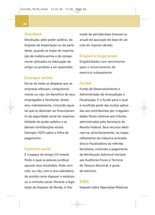 84
Drawback
Devolução, pelo poder público, do
Imposto de Importação ou de parte
deste, quando se tratar de importa-
ção de matéria-prima e de compo-
nente utilizados na fabricação de
artigo ou produto a ser exportado.
Encargos sociais
Diz-se de todas as despesas que as
empresas efetuam, compulsoria-
mente ou não, em benefício de seus
empregados e familiares, direta
e/ou indiretamente, incluindo aque-
las que se destinam ao financiamen-
to da seguridade social de responsa-
bilidade do poder público e as
demais contribuições sociais.
Exemplo: FGTS sobre a folha de
pagamento.
Exercício social
É o espaço de tempo (12 meses)
findo o qual as pessoas jurídicas
apuram seus resultados. Pode coin-
cidir, ou não, com o ano-calendário,
de acordo como dispuser o estatuto
ou o contrato social. Perante a legis-
lação do Imposto de Renda, é cha-
mado de período-base (mensal ou
anual) de apuração da base de cál-
culo do imposto devido.
Exigível a longo prazo
Exigibilidades com vencimento
após o encerramento do
exercício subseqüente.
Fundaf
Fundo de Desenvolvimento e
Administração da Arrecadação e
Fiscalização. É o fundo para o qual
é recolhida parte das multas aplica-
das aos contribuintes por irregulari-
dades fiscais relativas aos tributos
administrados pela Secretaria da
Receita Federal. Seus recursos desti-
nam-se, prioritariamente, ao reapa-
relhamento da máquina arrecada-
dora e fiscalizadora da referida
Secretaria, incluindo o pagamento
da Retribuição Adicional Variável
aos Auditores Fiscais e Técnicos
do Tesouro Nacional, à guisa
de estímulo.
ICMS
Imposto sobre Operações Relativas
livro03_78-93_final 13.07.06 17:40 Page 84
 