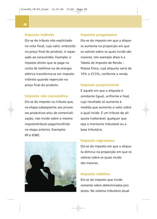 86
Imposto indireto
Diz-se do tributo não explicitado
na nota fiscal, cujo valor, embutido
no preço final do produto, é repas-
sado ao consumidor. Exemplo: o
imposto direto que se paga na
conta de telefone ou de energia
elétrica transforma-se em imposto
indireto quando repercute no
preço final do produto.
Imposto não cumulativo
Diz-se do imposto ou tributo que,
na etapa subseqüente aos proces-
sos produtivos e/ou de comerciali-
zação, não incide sobre o mesmo
imposto/tributo pago/recolhido
na etapa anterior. Exemplos:
IPI e ICMS.
Imposto progressivo
Diz-se do imposto em que a alíquo-
ta aumenta na proporção em que
os valores sobre os quais incide são
maiores. Um exemplo disso é a
Tabela do Imposto de Renda –
Pessoa Física, cuja alíquota varia de
15% a 27,5%, conforme a renda.
Imposto proporcional
É aquele em que a alíquota é
constante (igual, uniforme e fixa),
cujo resultado só aumenta à
medida que aumenta o valor sobre
o qual incide. É um tributo de alí-
quota inalterável, qualquer que
seja o montante tributável ou a
base tributária.
Imposto regressivo
Diz-se do imposto em que a alíquo-
ta diminui na proporção em que os
valores sobre os quais incide
são maiores.
Imposto seletivo
Diz-se do imposto que incide
somente sobre determinados pro-
dutos. No sistema tributário atual
livro03_78-93_final 13.07.06 17:40 Page 86
 