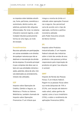 87
os impostos sobre bebidas alcoóli-
cas, fumo, perfumes, cosméticos e
automóveis, dentre outros, são
seletivos, portanto têm alíquotas
diferenciadas. Por sinal, no sistema
tributário nacional vigente, a sele-
tividade tributária praticamente
tornou-se uma regra, ao invés
de exceção.
Investimentos
Recursos aplicados em participações
em outras sociedades e em direitos
de qualquer natureza que não se
destinam à manutenção da ativida-
de da empresa. O conceito principal
é que a empresa não deve usar os
bens em suas atividades rotineiras –
ações, patentes, obras de arte, imó-
veis destinados ao arrendamento,
imóveis não utilizados.
IOF
Imposto sobre Operações de
Crédito, Câmbio e Seguro, ou
Relativas a Títulos ou Valores
Mobiliários, também chamado de
Imposto sobre Operações
Financeiras. É um tributo que
integra a receita da União e é
cobrado sobre operações financei-
ras e seguros. Seu percentual
varia de acordo com o tipo de
operação, conforme a política
monetária adotada
pelo Poder Executivo através
do Banco Central.
IPI
Imposto sobre Produtos
Industrializados. É um imposto
federal cobrado das indústrias
sobre o total das vendas de seus
produtos e das pessoas jurídicas
responsáveis pela importação de
produtos em geral. Sua alíquota
é variável.
IRPF
Imposto de Renda das Pessoas
Físicas. É um tributo federal.
Pagam-no as pessoas físicas sobre
sua renda (alíquotas de 15% e
27,5%, com isenção até determi-
nado valor), sobre ganhos de
capital, como o lucro imobiliário
(15%), e sobre o rendimento de
aplicações financeiras (20%).
livro03_78-93_final 13.07.06 17:40 Page 87
 