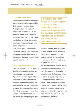 7
O orçamento não é uma
ciência inexata, que depende
do humor de seus
elaboradores para se
aproximar da verdade, mas
sim uma peça extremamente
importante no balizamento
dos rumos de uma
determinada entidade.
O papel do contador
Primeiramente é importante saber
quem são os usuários da contabili-
dade e quem necessita dela.
As empresas médias e grandes
empregam, pelo menos, um ou
dois contadores; já as pequenas
costumam contratar um escritório
contábil ou se utilizar de um con-
tador que divide seu tempo com
outras empresas.
Mas, afinal, qual a função desse
“chato de plantão” que teima em
exigir documentos da empresa e
não deixa o dono do negócio fazer
o que bem entende?
Duas funções essenciais
Como os historiadores, os contado-
res têm algumas funções que são
essenciais para as empresas.
A primeira – e mais importante – é
a de saber se uma determinada
entidade está sendo lucrativa ou
não. O lucro é a seiva que alimen-
ta a vida das empresas. Sem lucro,
não há continuidade de negócios.
Mesmo uma entidade sem fins
lucrativos, que não preveja a apu-
ração de receitas, tem de saber o
quanto está perdendo. Caso con-
trário, seus mantenedores não
podem planejar o montante de
recursos que devem investir para
mantê-la funcionando.
Ao tratarmos desse assunto, entra-
mos em outras das grandes fun-
ções do contador: a de auxiliar no
planejamento do futuro da empre-
sa por meio de seu orçamento.
O orçamento não é uma ciência
inexata, que depende do humor
de seus elaboradores para se apro-
ximar da verdade, mas sim uma
peça extremamente importante no
balizamento dos rumos de uma
determinada entidade.
livro03_06-21_final 13.07.06 14:03 Page 7
 