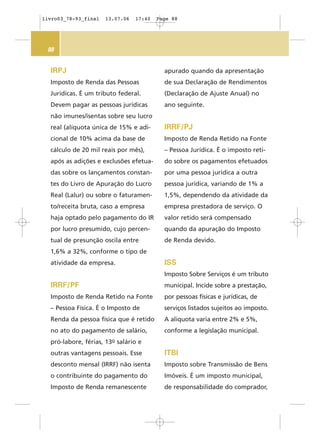 88
IRPJ
Imposto de Renda das Pessoas
Jurídicas. É um tributo federal.
Devem pagar as pessoas jurídicas
não imunes/isentas sobre seu lucro
real (alíquota única de 15% e adi-
cional de 10% acima da base de
cálculo de 20 mil reais por mês),
após as adições e exclusões efetua-
das sobre os lançamentos constan-
tes do Livro de Apuração do Lucro
Real (Lalur) ou sobre o faturamen-
to/receita bruta, caso a empresa
haja optado pelo pagamento do IR
por lucro presumido, cujo percen-
tual de presunção oscila entre
1,6% a 32%, conforme o tipo de
atividade da empresa.
IRRF/PF
Imposto de Renda Retido na Fonte
– Pessoa Física. É o Imposto de
Renda da pessoa física que é retido
no ato do pagamento de salário,
pró-labore, férias, 13o salário e
outras vantagens pessoais. Esse
desconto mensal (IRRF) não isenta
o contribuinte do pagamento do
Imposto de Renda remanescente
apurado quando da apresentação
de sua Declaração de Rendimentos
(Declaração de Ajuste Anual) no
ano seguinte.
IRRF/PJ
Imposto de Renda Retido na Fonte
– Pessoa Jurídica. É o imposto reti-
do sobre os pagamentos efetuados
por uma pessoa jurídica a outra
pessoa jurídica, variando de 1% a
1,5%, dependendo da atividade da
empresa prestadora de serviço. O
valor retido será compensado
quando da apuração do Imposto
de Renda devido.
ISS
Imposto Sobre Serviços é um tributo
municipal. Incide sobre a prestação,
por pessoas físicas e jurídicas, de
serviços listados sujeitos ao imposto.
A alíquota varia entre 2% e 5%,
conforme a legislação municipal.
ITBI
Imposto sobre Transmissão de Bens
Imóveis. É um imposto municipal,
de responsabilidade do comprador,
livro03_78-93_final 13.07.06 17:40 Page 88
 