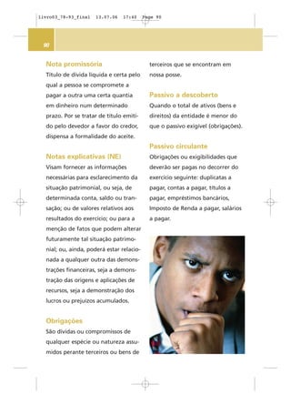 90
Nota promissória
Título de dívida líquida e certa pelo
qual a pessoa se compromete a
pagar a outra uma certa quantia
em dinheiro num determinado
prazo. Por se tratar de título emiti-
do pelo devedor a favor do credor,
dispensa a formalidade do aceite.
Notas explicativas (NE)
Visam fornecer as informações
necessárias para esclarecimento da
situação patrimonial, ou seja, de
determinada conta, saldo ou tran-
sação; ou de valores relativos aos
resultados do exercício; ou para a
menção de fatos que podem alterar
futuramente tal situação patrimo-
nial; ou, ainda, poderá estar relacio-
nada a qualquer outra das demons-
trações financeiras, seja a demons-
tração das origens e aplicações de
recursos, seja a demonstração dos
lucros ou prejuízos acumulados.
Obrigações
São dívidas ou compromissos de
qualquer espécie ou natureza assu-
midos perante terceiros ou bens de
terceiros que se encontram em
nossa posse.
Passivo a descoberto
Quando o total de ativos (bens e
direitos) da entidade é menor do
que o passivo exigível (obrigações).
Passivo circulante
Obrigações ou exigibilidades que
deverão ser pagas no decorrer do
exercício seguinte: duplicatas a
pagar, contas a pagar, títulos a
pagar, empréstimos bancários,
Imposto de Renda a pagar, salários
a pagar.
livro03_78-93_final 13.07.06 17:40 Page 90
 