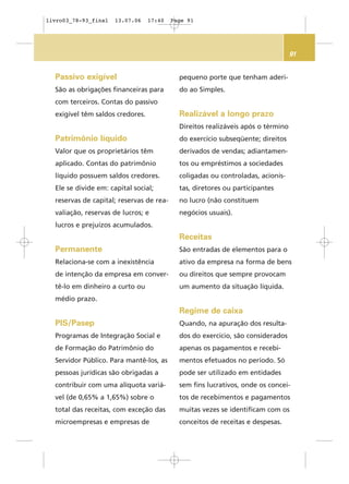 91
Passivo exigível
São as obrigações financeiras para
com terceiros. Contas do passivo
exigível têm saldos credores.
Patrimônio líquido
Valor que os proprietários têm
aplicado. Contas do patrimônio
líquido possuem saldos credores.
Ele se divide em: capital social;
reservas de capital; reservas de rea-
valiação, reservas de lucros; e
lucros e prejuízos acumulados.
Permanente
Relaciona-se com a inexistência
de intenção da empresa em conver-
tê-lo em dinheiro a curto ou
médio prazo.
PIS/Pasep
Programas de Integração Social e
de Formação do Patrimônio do
Servidor Público. Para mantê-los, as
pessoas jurídicas são obrigadas a
contribuir com uma alíquota variá-
vel (de 0,65% a 1,65%) sobre o
total das receitas, com exceção das
microempresas e empresas de
pequeno porte que tenham aderi-
do ao Simples.
Realizável a longo prazo
Direitos realizáveis após o término
do exercício subseqüente; direitos
derivados de vendas; adiantamen-
tos ou empréstimos a sociedades
coligadas ou controladas, acionis-
tas, diretores ou participantes
no lucro (não constituem
negócios usuais).
Receitas
São entradas de elementos para o
ativo da empresa na forma de bens
ou direitos que sempre provocam
um aumento da situação líquida.
Regime de caixa
Quando, na apuração dos resulta-
dos do exercício, são considerados
apenas os pagamentos e recebi-
mentos efetuados no período. Só
pode ser utilizado em entidades
sem fins lucrativos, onde os concei-
tos de recebimentos e pagamentos
muitas vezes se identificam com os
conceitos de receitas e despesas.
livro03_78-93_final 13.07.06 17:40 Page 91
 