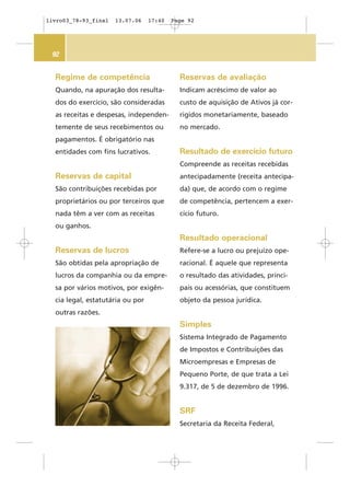92
Regime de competência
Quando, na apuração dos resulta-
dos do exercício, são consideradas
as receitas e despesas, independen-
temente de seus recebimentos ou
pagamentos. É obrigatório nas
entidades com fins lucrativos.
Reservas de capital
São contribuições recebidas por
proprietários ou por terceiros que
nada têm a ver com as receitas
ou ganhos.
Reservas de lucros
São obtidas pela apropriação de
lucros da companhia ou da empre-
sa por vários motivos, por exigên-
cia legal, estatutária ou por
outras razões.
Reservas de avaliação
Indicam acréscimo de valor ao
custo de aquisição de Ativos já cor-
rigidos monetariamente, baseado
no mercado.
Resultado de exercício futuro
Compreende as receitas recebidas
antecipadamente (receita antecipa-
da) que, de acordo com o regime
de competência, pertencem a exer-
cício futuro.
Resultado operacional
Refere-se a lucro ou prejuízo ope-
racional. É aquele que representa
o resultado das atividades, princi-
pais ou acessórias, que constituem
objeto da pessoa jurídica.
Simples
Sistema Integrado de Pagamento
de Impostos e Contribuições das
Microempresas e Empresas de
Pequeno Porte, de que trata a Lei
9.317, de 5 de dezembro de 1996.
SRF
Secretaria da Receita Federal,
livro03_78-93_final 13.07.06 17:40 Page 92
 