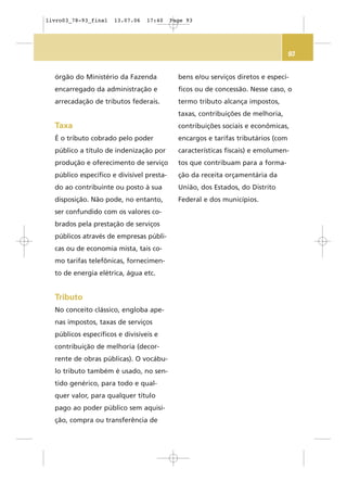 93
órgão do Ministério da Fazenda
encarregado da administração e
arrecadação de tributos federais.
Taxa
É o tributo cobrado pelo poder
público a título de indenização por
produção e oferecimento de serviço
público específico e divisível presta-
do ao contribuinte ou posto à sua
disposição. Não pode, no entanto,
ser confundido com os valores co-
brados pela prestação de serviços
públicos através de empresas públi-
cas ou de economia mista, tais co-
mo tarifas telefônicas, fornecimen-
to de energia elétrica, água etc.
Tributo
No conceito clássico, engloba ape-
nas impostos, taxas de serviços
públicos específicos e divisíveis e
contribuição de melhoria (decor-
rente de obras públicas). O vocábu-
lo tributo também é usado, no sen-
tido genérico, para todo e qual-
quer valor, para qualquer título
pago ao poder público sem aquisi-
ção, compra ou transferência de
bens e/ou serviços diretos e especí-
ficos ou de concessão. Nesse caso, o
termo tributo alcança impostos,
taxas, contribuições de melhoria,
contribuições sociais e econômicas,
encargos e tarifas tributários (com
características fiscais) e emolumen-
tos que contribuam para a forma-
ção da receita orçamentária da
União, dos Estados, do Distrito
Federal e dos municípios.
livro03_78-93_final 13.07.06 17:40 Page 93
 