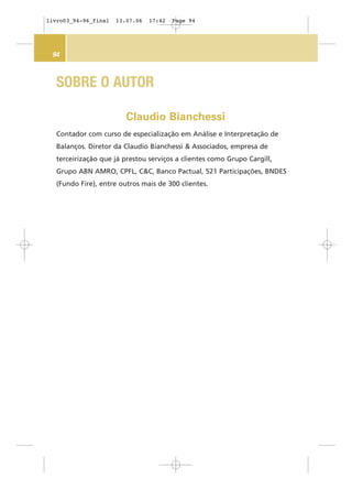 94
Contador com curso de especialização em Análise e Interpretação de
Balanços. Diretor da Claudio Bianchessi & Associados, empresa de
terceirização que já prestou serviços a clientes como Grupo Cargill,
Grupo ABN AMRO, CPFL, C&C, Banco Pactual, 521 Participações, BNDES
(Fundo Fire), entre outros mais de 300 clientes.
Claudio Bianchessi
SOBRE O AUTOR
livro03_94-96_final 13.07.06 17:42 Page 94
 