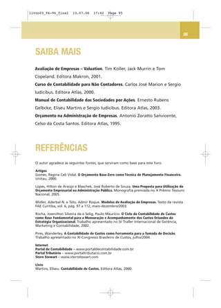 95
SAIBA MAIS
Avaliação de Empresas – Valuation. Tim Koller, Jack Murrin e Tom
Copeland. Editora Makron, 2001.
Curso de Contabilidade para Não Contadores. Carlos José Marion e Sergio
Iudicibus. Editora Atlas, 2000.
Manual de Contabilidade das Sociedades por Ações. Ernesto Rubens
Gelbcke, Eliseu Martins e Sergio Iudicibus. Editora Atlas, 2003.
Orçamento na Administração de Empresas. Antonio Zoratto Sanvicente,
Celso da Costa Santos. Editora Atlas, 1995.
O autor agradece às seguintes fontes, que serviram como base para este livro:
Artigos
Gomes, Regina Celi Vidal. O Orçamento Base-Zero como Técnica de Planejamento Financeiro.
Unitau, 2000.
Lopes, Hilton de Araújo e Blaschek, José Roberto de Souza. Uma Proposta para Utilização do
Orçamento Empresarial na Administração Pública. Monografia premiada no X Prêmio Tesouro
Nacional, 2005.
Müller, Aderbal N. e Telo, Admir Roque. Modelos de Avaliação de Empresas. Texto da revista
FAE Curitiba, vol. 6, pág. 97 a 112, maio-dezembro/2003.
Rocha, Josenilton Silveira da e Selig, Paulo Maurício. O Ciclo da Contabilidade de Custos
como Base Fundamental para a Mensuração e Acompanhamento dos Custos Oriundos da
Estratégia Organizacional. Trabalho apresentado no IV Traller Internacional de Gerência,
Marketing e Contabilidade, 2002.
Pires, Wanderley. A Contabilidade de Custos como Ferramenta para a Tomada de Decisão.
Trabalho apresentado no XI Congresso Brasileiro de Custos, julho/2004.
Internet
Portal de Contabilidade – www.portaldecontabilidade.com.br
Portal Tributário – www.portaltributario.com.br
Stern Stewart – www.sternstewart.com
Livro
Martins, Eliseu. Contabilidade de Custos. Editora Atlas, 2000.
REFERÊNCIAS
livro03_94-96_final 13.07.06 17:42 Page 95
 