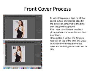 Front Cover Process
To solve this problem I got rid of that
added picture and instead added in
the picture of Zendaya but this time
with the grey background.
First I have to make sure that both
picture where the same size and then
level them.
I then edited it so that the Zendaya
face was on top of the title. this was a
lot easier then the last time since
there was no background that I had to
hide
 