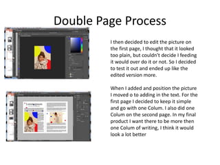 Double Page Process
I then decided to edit the picture on
the first page, I thought that it looked
too plain, but couldn't decide I feeding
it would over do it or not. So I decided
to test it out and ended up like the
edited version more.
When I added and position the picture
I moved o to adding in the text. For the
first page I decided to keep it simple
and go with one Colum. I also did one
Colum on the second page. In my final
product I want there to be more then
one Colum of writing, I think it would
look a lot better
 