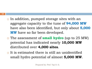 Prepared by: Prof. Taji S. G.
10
 In addition, pumped storage sites with an
aggregate capacity to the tune of 94,000 MW
have also been identified, but only about 5,000
MW have so far been developed.
 The assessment of small hydro (up to 25 MW)
potential has indicated nearly 10,000 MW
distributed over 4,000 sites.
 It is estimated there is still an unidentified
small hydro potential of almost 5,000 MW.
 