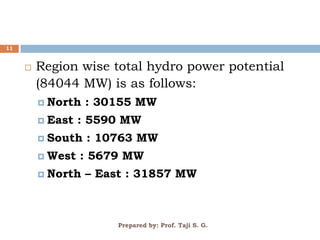 Prepared by: Prof. Taji S. G.
11
 Region wise total hydro power potential
(84044 MW) is as follows:
 North : 30155 MW
 East : 5590 MW
 South : 10763 MW
 West : 5679 MW
 North – East : 31857 MW
 