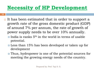 Necessity of HP Development
Prepared by: Prof. Taji S. G.
12
 It has been estimated that in order to support a
growth rate of the gross domestic product (GDP)
of around 7% per annum, the rate of growth of
power supply needs to be over 10% annually.
 India is ranks 5th in the world in terms of usable
potential.
 Less than 15% has been developed or taken up for
development
 Thus, hydropower is one of the potential sources for
meeting the growing energy needs of the country.
 