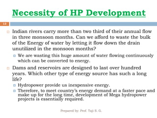 Necessity of HP Development
Prepared by: Prof. Taji S. G.
13
 Indian rivers carry more than two third of their annual flow
in three monsoon months. Can we afford to waste the bulk
of the Energy of water by letting it flow down the drain
unutilized in the monsoon months?
 We are wasting this huge amount of water flowing continuously
which can be converted to energy.
 Dams and reservoirs are designed to last over hundred
years. Which other type of energy source has such a long
life?
 Hydropower provide us inexpensive energy.
 Therefore, to meet country’s energy demand at a faster pace and
make up for the long time, development of Mega hydropower
projects is essentially required.
 