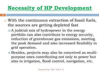 Necessity of HP Development
Prepared by: Prof. Taji S. G.
14
 With the continuous extraction of fossil fuels,
the sources are getting depleted fast
 A judicial mix of hydropower in the energy
portfolio can also contribute to energy security,
reduction of greenhouse gas emissions, meeting
the peak demand and also increased flexibility in
grid operation.
 Besides, projects may also be conceived as multi-
purpose ones contributing not only to power but
also to irrigation, flood control, navigation, etc.
 