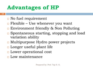 Advantages of HP
Prepared by: Prof. Taji S. G.
15
 No fuel requirement
 Flexible – Use whenever you want
 Environment friendly & Non Polluting
 Spontaneous starting, stopping and load
variation ability
 Multipurpose Hydro power projects
 Longer useful plant life
 Lower operational cost
 Low maintenance
 
