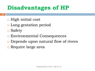 Prepared by: Prof. Taji S. G.
16
 High initial cost
 Long gestation period
 Safety
 Environmental Consequences
 Depends upon natural flow of rivers
 Require large area
Disadvantages of HP
 