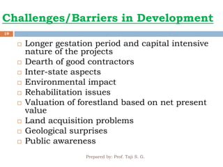 Challenges/Barriers in Development
Prepared by: Prof. Taji S. G.
19
 Longer gestation period and capital intensive
nature of the projects
 Dearth of good contractors
 Inter-state aspects
 Environmental impact
 Rehabilitation issues
 Valuation of forestland based on net present
value
 Land acquisition problems
 Geological surprises
 Public awareness
 