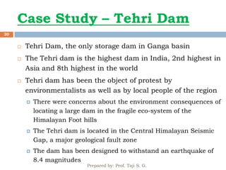 Case Study – Tehri Dam
Prepared by: Prof. Taji S. G.
20
 Tehri Dam, the only storage dam in Ganga basin
 The Tehri dam is the highest dam in India, 2nd highest in
Asia and 8th highest in the world
 Tehri dam has been the object of protest by
environmentalists as well as by local people of the region
 There were concerns about the environment consequences of
locating a large dam in the fragile eco-system of the
Himalayan Foot hills
 The Tehri dam is located in the Central Himalayan Seismic
Gap, a major geological fault zone
 The dam has been designed to withstand an earthquake of
8.4 magnitudes
 