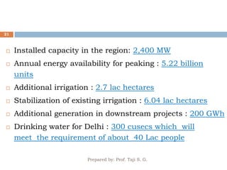 Prepared by: Prof. Taji S. G.
21
 Installed capacity in the region: 2,400 MW
 Annual energy availability for peaking : 5.22 billion
units
 Additional irrigation : 2.7 lac hectares
 Stabilization of existing irrigation : 6.04 lac hectares
 Additional generation in downstream projects : 200 GWh
 Drinking water for Delhi : 300 cusecs which will
meet the requirement of about 40 Lac people
 