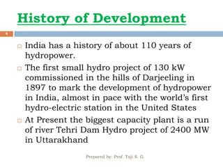 History of Development
Prepared by: Prof. Taji S. G.
4
 India has a history of about 110 years of
hydropower.
 The first small hydro project of 130 kW
commissioned in the hills of Darjeeling in
1897 to mark the development of hydropower
in India, almost in pace with the world’s first
hydro-electric station in the United States
 At Present the biggest capacity plant is a run
of river Tehri Dam Hydro project of 2400 MW
in Uttarakhand
 