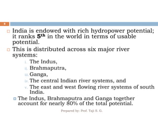 Prepared by: Prof. Taji S. G.
8
 India is endowed with rich hydropower potential;
it ranks 5th in the world in terms of usable
potential.
 This is distributed across six major river
systems:
i. The Indus,
ii. Brahmaputra,
iii.Ganga,
iv. The central Indian river systems, and
v. The east and west flowing river systems of south
India.
 The Indus, Brahmaputra and Ganga together
account for nearly 80% of the total potential.
 