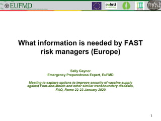 What information is needed by FAST
risk managers (Europe)
Sally Gaynor
Emergency Preparedness Expert, EuFMD
Meeting to explore options to improve security of vaccine supply
against Foot-and-Mouth and other similar transboundary diseases,
FAO, Rome 22-23 January 2020
1
 