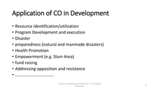 Application of CO in Development
• Resource identification/utilization
• Program Development and execution
• Disaster
• preparedness (natural and manmade disasters)
• Health Promotion
• Empowerment (e.g. Slum Area)
• fund raising
• Addressing opposition and resistance
• ………………………………
Community Organization Draft Version 1.1 (Feedback
Welcomed)
10
 