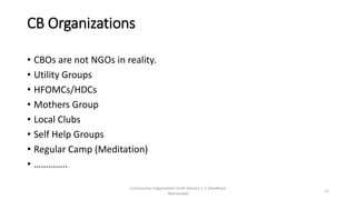 CB Organizations
• CBOs are not NGOs in reality.
• Utility Groups
• HFOMCs/HDCs
• Mothers Group
• Local Clubs
• Self Help Groups
• Regular Camp (Meditation)
• …………..
Community Organization Draft Version 1.1 (Feedback
Welcomed)
11
 