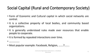 Social Capital (Rural and Contemporary Society)
• Form of Economic and Cultural capital in which social networks are
central.
• It is a collective property of local bodies, and community based
organizations.
• It is generally understood rules made over resources that enable
people to cooperate.
• It is formed by repeated interactions over time.
• …………….
• Most popular example: Facebook, Religion, …….?.......
Community Organization Draft Version 1.1 (Feedback
Welcomed)
13
 