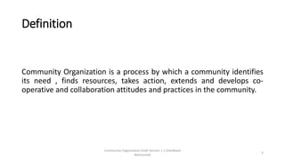 Definition
Community Organization is a process by which a community identifies
its need , finds resources, takes action, extends and develops co-
operative and collaboration attitudes and practices in the community.
Community Organization Draft Version 1.1 (Feedback
Welcomed)
3
 