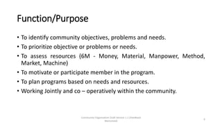 Function/Purpose
• To identify community objectives, problems and needs.
• To prioritize objective or problems or needs.
• To assess resources (6M - Money, Material, Manpower, Method,
Market, Machine)
• To motivate or participate member in the program.
• To plan programs based on needs and resources.
• Working Jointly and co – operatively within the community.
Community Organization Draft Version 1.1 (Feedback
Welcomed)
4
 