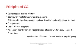 Priniples of CO
• Democracy and social welfare;
• Community roots for community programs;
• Citizen understanding, support, and participation and professional service;
• Co-operation;
• Social Welfare Programs;
• Adequacy, distribution, and organisation of social welfare services; and.
• Prevention.
(On the basis of Arthur Dunham 19958 – 28 principles)
Community Organization Draft Version 1.1 (Feedback
Welcomed)
5
 