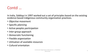 Contd …
In India, Siddiqui in 1997 worked out a set of principles based on the existing
evidence based indigenous community organization practices.
• Objective movement
• Specific planning
• Active peoples participation
• Inter-group approach
• Democratic functioning
• Flexible organisation
• Utilisation of available resources
• Cultural orientation
Community Organization Draft Version 1.1 (Feedback
Welcomed)
6
 