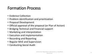 Formation Process
• Evidence Collection
• Problem identification and prioritization
• Proposal Development
• Official approval of the proposal (or Plan of Action)
• Bridging Technical and Financial support
• Marketing and interpretation
• Execution and implementation
• Recording and Reporting
• Regular MnE and Supervision
• Conducting Social Audit
Community Organization Draft Version 1.1 (Feedback
Welcomed)
8
 