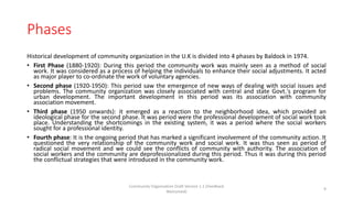 Phases
Historical development of community organization in the U.K is divided into 4 phases by Baldock in 1974.
• First Phase (1880-1920): During this period the community work was mainly seen as a method of social
work. It was considered as a process of helping the individuals to enhance their social adjustments. It acted
as major player to co-ordinate the work of voluntary agencies.
• Second phase (1920-1950): This period saw the emergence of new ways of dealing with social issues and
problems. The community organization was closely associated with central and state Govt.'s program for
urban development. The important development in this period was its association with community
association movement.
• Third phase (1950 onwards): it emerged as a reaction to the neighborhood idea, which provided an
ideological phase for the second phase. It was period were the professional development of social work took
place. Understanding the shortcomings in the existing system, it was a period where the social workers
sought for a professional identity.
• Fourth phase: It is the ongoing period that has marked a significant involvement of the community action. It
questioned the very relationship of the community work and social work. It was thus seen as period of
radical social movement and we could see the conflicts of community with authority. The association of
social workers and the community are deprofessionalized during this period. Thus it was during this period
the conflictual strategies that were introduced in the community work.
Community Organization Draft Version 1.1 (Feedback
Welcomed)
9
 