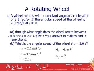 February 17, 2020
A Rotating Wheel
st
srad
sradi
0.2
/5.3
/0.2
2



a

 A wheel rotates with a constant angular acceleration
of 3.5 rad/s2. If the angular speed of the wheel is
2.0 rad/s at t = 0
(a) through what angle does the wheel rotate between
t = 0 and t = 2.0 s? Given your answer in radians and in
revolutions.
(b) What is the angular speed of the wheel at t = 2.0 s?
?
?


f
if

qq
 