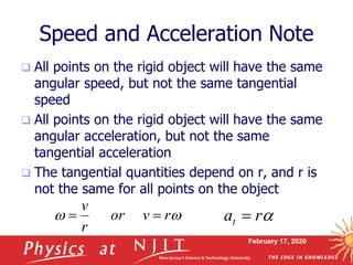 February 17, 2020
Speed and Acceleration Note
 All points on the rigid object will have the same
angular speed, but not the same tangential
speed
 All points on the rigid object will have the same
angular acceleration, but not the same
tangential acceleration
 The tangential quantities depend on r, and r is
not the same for all points on the object
 rvor
r
v
 arat 
 