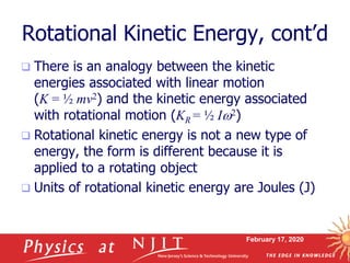 February 17, 2020
Rotational Kinetic Energy, cont’d
 There is an analogy between the kinetic
energies associated with linear motion
(K = ½ mv2) and the kinetic energy associated
with rotational motion (KR = ½ I2)
 Rotational kinetic energy is not a new type of
energy, the form is different because it is
applied to a rotating object
 Units of rotational kinetic energy are Joules (J)
 