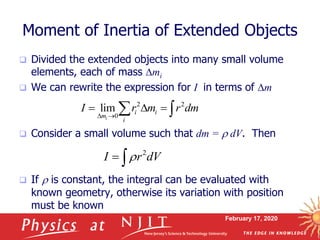 February 17, 2020
Moment of Inertia of Extended Objects
 Divided the extended objects into many small volume
elements, each of mass mi
 We can rewrite the expression for I in terms of m
 Consider a small volume such that dm = r dV. Then
 If r is constant, the integral can be evaluated with
known geometry, otherwise its variation with position
must be known
2 2
0
lim
i
i i
m
i
I r m r dm
 
   
2
I r dVr 
 