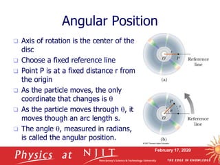 February 17, 2020
Angular Position
 Axis of rotation is the center of the
disc
 Choose a fixed reference line
 Point P is at a fixed distance r from
the origin
 As the particle moves, the only
coordinate that changes is q
 As the particle moves through q, it
moves though an arc length s.
 The angle q, measured in radians,
is called the angular position.
 