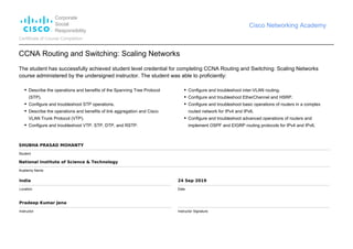 Corporate
Social
Responsibility
Cisco Networking Academy
Certificate of Course Completion
CCNA Routing and Switching: Scaling Networks
The student has successfully achieved student level credential for completing CCNA Routing and Switching: Scaling Networks
course administered by the undersigned instructor. The student was able to proficiently:
Describe the operations and benefits of the Spanning Tree Protocol
(STP).
Configure and troubleshoot STP operations.
Describe the operations and benefits of link aggregation and Cisco
VLAN Trunk Protocol (VTP).
Configure and troubleshoot VTP, STP, DTP, and RSTP.
Configure and troubleshoot inter-VLAN routing.
Configure and troubleshoot EtherChannel and HSRP.
Configure and troubleshoot basic operations of routers in a complex
routed network for IPv4 and IPv6.
Configure and troubleshoot advanced operations of routers and
implement OSPF and EIGRP routing protocols for IPv4 and IPv6.
SHUBHA PRASAD MOHANTY
Student
National Institute of Science & Technology
Academy Name
India
Location
24 Sep 2019
Date
Pradeep Kumar Jena
Instructor Instructor Signature
 