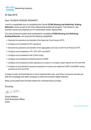 Networking Academy
24 Sep 2019
Dear SHUBHA PRASAD MOHANTY,
I want to congratulate you on completing the Cisco® CCNA Routing and Switching: Scaling
Networks course as part of the Cisco Networking Academy® program. This hands-on, lab-
oriented course has prepared you for tremendous career opportunities.
You have achieved student level credential for completing CCNA Routing and Switching:
Scaling Networks, and acquired the following capabilities:
Describe the operations and benefits of the Spanning Tree Protocol (STP).
Configure and troubleshoot STP operations.
Describe the operations and benefits of link aggregation and Cisco VLAN Trunk Protocol (VTP).
Configure and troubleshoot VTP, STP, DTP, and RSTP.
Configure and troubleshoot inter-VLAN routing.
Configure and troubleshoot EtherChannel and HSRP.
Configure and troubleshoot basic operations of routers in a complex routed network for IPv4 and IPv6.
Configure and troubleshoot advanced operations of routers and implement OSPF and EIGRP routing
protocols for IPv4 and IPv6.
In today’s world, technical literacy is more important than ever, and Cisco is proud to provide you
with the knowledge and skills necessary to build and maintain digital networks.
Keep up the great work and best wishes for continued future success.
Sincerely,
Chuck Robbins
Chief Executive Officer
Cisco
www.netacad.com
 