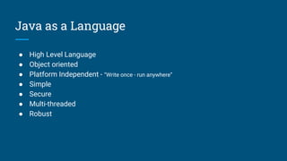 Java as a Language
● High Level Language
● Object oriented
● Platform Independent - “Write once - run anywhere”
● Simple
● Secure
● Multi-threaded
● Robust
 