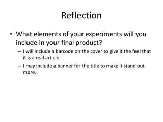 Reflection
• What elements of your experiments will you
include in your final product?
– I will include a barcode on the cover to give it the feel that
it is a real article.
– I may include a banner for the title to make it stand out
more.
 