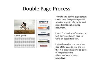 Double Page Process
To make this double page spread;
I went onto Google Images and
selected a photo of a cyclist and
pasted it into a photoshop
document.
I used “Lorem Ipsum” as stand in
text therefore I don’t have to
write an actual fake text.
I placed an advert on the other
side of the page to give the feel
that it is a real magazine as loads
of magazines have
advertisements in them
nowadays.
 