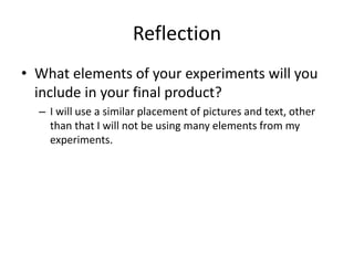 Reflection
• What elements of your experiments will you
include in your final product?
– I will use a similar placement of pictures and text, other
than that I will not be using many elements from my
experiments.
 