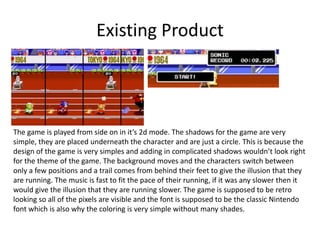 Existing Product
The game is played from side on in it’s 2d mode. The shadows for the game are very
simple, they are placed underneath the character and are just a circle. This is because the
design of the game is very simples and adding in complicated shadows wouldn’t look right
for the theme of the game. The background moves and the characters switch between
only a few positions and a trail comes from behind their feet to give the illusion that they
are running. The music is fast to fit the pace of their running, if it was any slower then it
would give the illusion that they are running slower. The game is supposed to be retro
looking so all of the pixels are visible and the font is supposed to be the classic Nintendo
font which is also why the coloring is very simple without many shades.
 