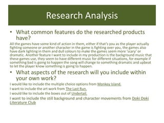 Research Analysis
• What common features do the researched products
have?
All the games have some kind of action in them, either if that’s you as the player actually
fighting someone or another character in the game is fighting over you, the games also
have dark lighting in them and dull colours to make the games seem more ‘scary’ or
dramatic. Another feature I want to include in my production is the background music that
these games use, they seem to have different music for different situations, for example if
something bad is going to happen the song will change to something dramatic and upbeat
to let the player know something is going to happen.
• What aspects of the research will you include within
your own work?
I would like to include the multiple choice options from Monkey Island.
I want to include the art work from The Last Run.
I would like to include the boxes out of Undertail.
I want to include the still background and character movements from Doki Doki
Literature Club
 